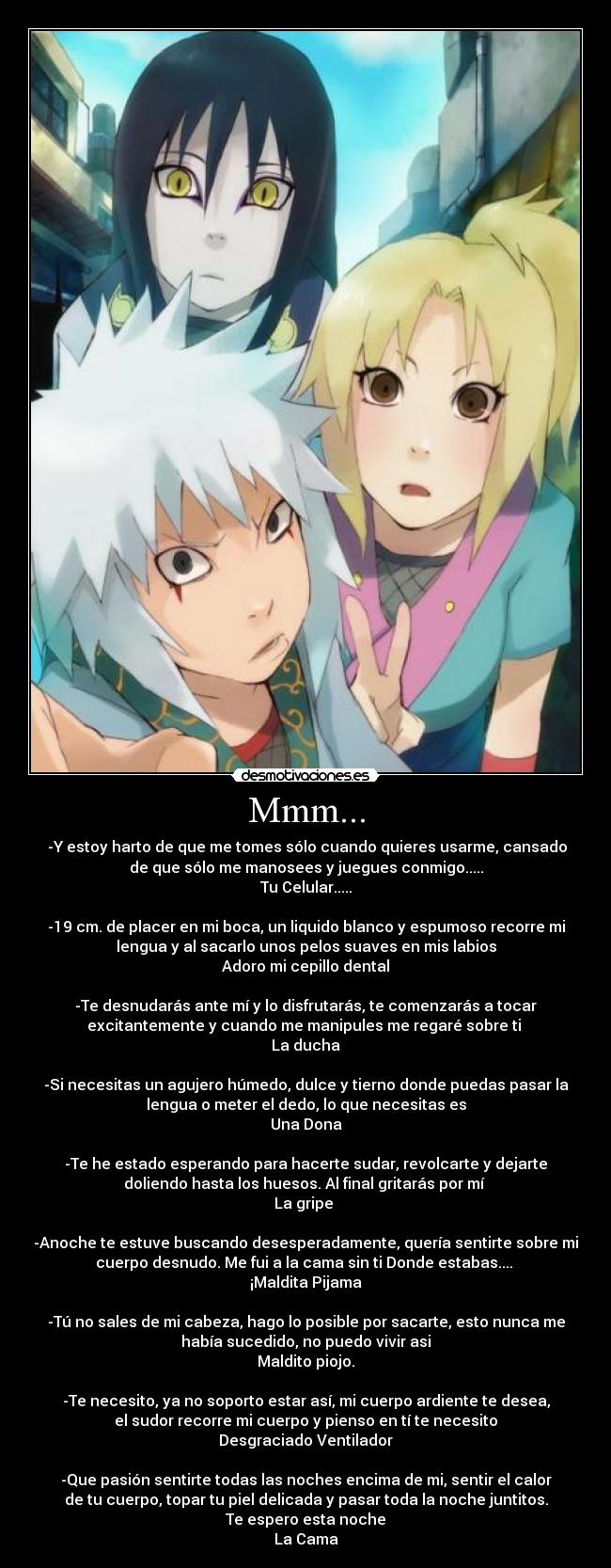 Mmm... - -Y estoy harto de que me tomes sólo cuando quieres usarme, cansado
de que sólo me manosees y juegues conmigo.....
Tu Celular.....
-19 cm. de placer en mi boca, un liquido blanco y espumoso recorre mi
lengua y al sacarlo unos pelos suaves en mis labios
Adoro mi cepillo dental
-Te desnudarás ante mí y lo disfrutarás, te comenzarás a tocar
excitantemente y cuando me manipules me regaré sobre ti
La ducha
-Si necesitas un agujero húmedo, dulce y tierno donde puedas pasar la
lengua o meter el dedo, lo que necesitas es
Una Dona
-Te he estado esperando para hacerte sudar, revolcarte y dejarte
doliendo hasta los huesos. Al final gritarás por mí
La gripe
-Anoche te estuve buscando desesperadamente, quería sentirte sobre mi
cuerpo desnudo. Me fui a la cama sin ti Donde estabas....
¡Maldita Pijama
-Tú no sales de mi cabeza, hago lo posible por sacarte, esto nunca me
había sucedido, no puedo vivir asi
Maldito piojo.
-Te necesito, ya no soporto estar así, mi cuerpo ardiente te desea,
el sudor recorre mi cuerpo y pienso en tí te necesito
Desgraciado Ventilador
-Que pasión sentirte todas las noches encima de mi, sentir el calor
de tu cuerpo, topar tu piel delicada y pasar toda la noche juntitos.
Te espero esta noche
La Cama