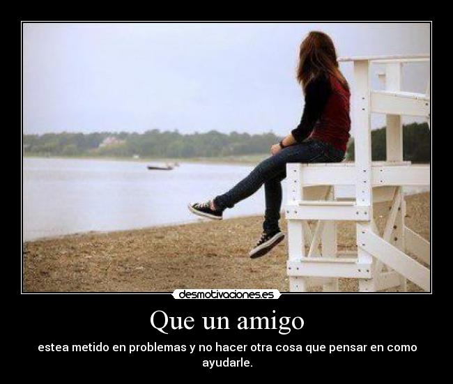 Que un amigo - estea metido en problemas y no hacer otra cosa que pensar en como ayudarle.