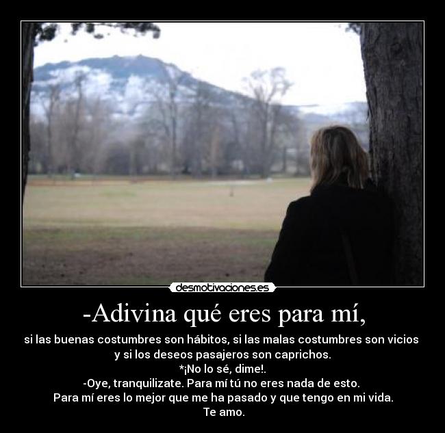 -Adivina qué eres para mí, - si las buenas costumbres son hábitos, si las malas costumbres son vicios
y si los deseos pasajeros son caprichos.
*¡No lo sé, dime!.
-Oye, tranquilizate. Para mí tú no eres nada de esto.
Para mí eres lo mejor que me ha pasado y que tengo en mi vida.
Te amo.