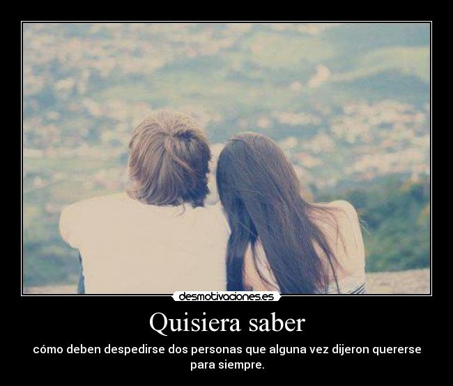 Quisiera saber - cómo deben despedirse dos personas que alguna vez dijeron quererse para siempre.