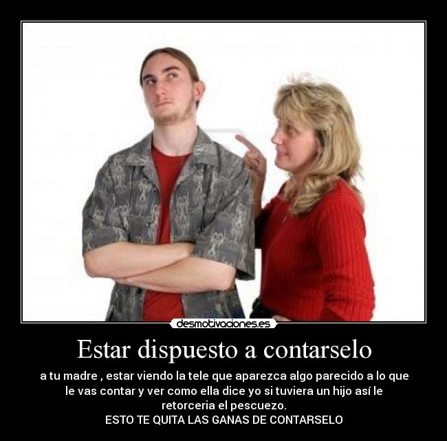 Estar dispuesto a contarselo - a tu madre , estar viendo la tele que aparezca algo parecido a lo que
le vas contar y ver como ella dice yo si tuviera un hijo así le
retorceria el pescuezo.
ESTO TE QUITA LAS GANAS DE CONTARSELO