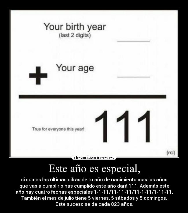 Este año es especial, - si sumas las últimas cifras de tu año de nacimiento mas los años
que vas a cumplir o has cumplido este año dará 111. Además este
año hay cuatro fechas especiales 1-1-11/11-11-11/11-1-11/1-11-11.
También el mes de julio tiene 5 viernes, 5 sábados y 5 domingos.
Este suceso se da cada 823 años.