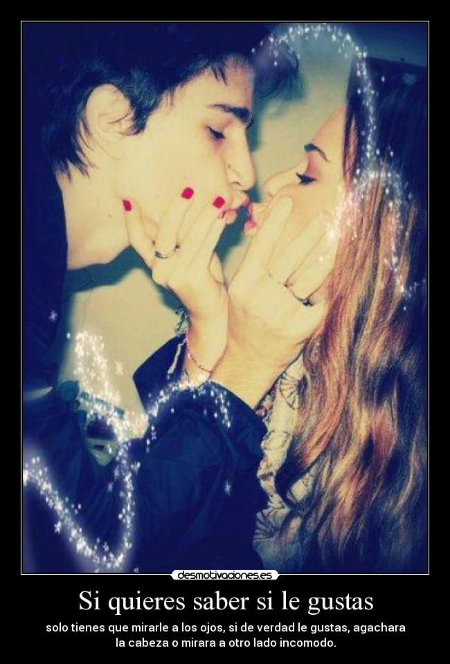 Si quieres saber si le gustas - solo tienes que mirarle a los ojos, si de verdad le gustas, agachara
la cabeza o mirara a otro lado incomodo.