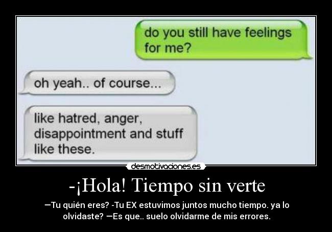 -¡Hola! Tiempo sin verte - —Tu quién eres? -Tu EX estuvimos juntos mucho tiempo. ya lo
olvidaste? —Es que.. suelo olvidarme de mis errores.