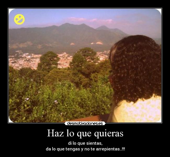 Haz lo que quieras - di lo que sientas,
da lo que tengas y no te arrepientas..!!!