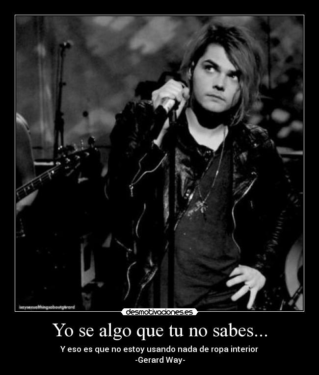 Yo se algo que tu no sabes... - Y eso es que no estoy usando nada de ropa interior
-Gerard Way-
