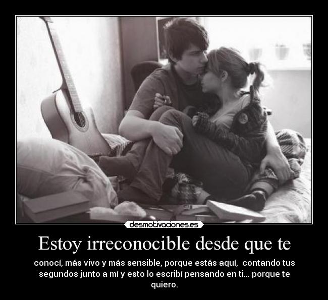 Estoy irreconocible desde que te - conocí, más vivo y más sensible, porque estás aquí, contando tus
segundos junto a mí y esto lo escribí pensando en ti... porque te
quiero.