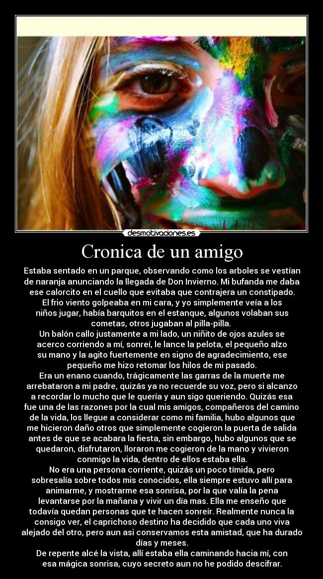 Cronica de un amigo - Estaba sentado en un parque, observando como los arboles se vestían
de naranja anunciando la llegada de Don Invierno. Mi bufanda me daba
ese calorcito en el cuello que evitaba que contrajera un constipado.
El frio viento golpeaba en mi cara, y yo simplemente veía a los
niños jugar, había barquitos en el estanque, algunos volaban sus
cometas, otros jugaban al pilla-pilla.
Un balón callo justamente a mi lado, un niñito de ojos azules se
acerco corriendo a mí, sonreí, le lance la pelota, el pequeño alzo
su mano y la agito fuertemente en signo de agradecimiento, ese
pequeño me hizo retomar los hilos de mi pasado.
Era un enano cuando, trágicamente las garras de la muerte me
arrebataron a mi padre, quizás ya no recuerde su voz, pero si alcanzo
a recordar lo mucho que le quería y aun sigo queriendo. Quizás esa
fue una de las razones por la cual mis amigos, compañeros del camino
de la vida, los llegue a considerar como mi familia, hubo algunos que
me hicieron daño otros que simplemente cogieron la puerta de salida
antes de que se acabara la fiesta, sin embargo, hubo algunos que se
quedaron, disfrutaron, lloraron me cogieron de la mano y vivieron
conmigo la vida, dentro de ellos estaba ella.
No era una persona corriente, quizás un poco tímida, pero
sobresalía sobre todos mis conocidos, ella siempre estuvo allí para
animarme, y mostrarme esa sonrisa, por la que valía la pena
levantarse por la mañana y vivir un día mas. Ella me enseño que
todavía quedan personas que te hacen sonreír. Realmente nunca la
consigo ver, el caprichoso destino ha decidido que cada uno viva
alejado del otro, pero aun asi conservamos esta amistad, que ha durado
días y meses.
De repente alcé la vista, allí estaba ella caminando hacia mí, con
esa mágica sonrisa, cuyo secreto aun no he podido descifrar.