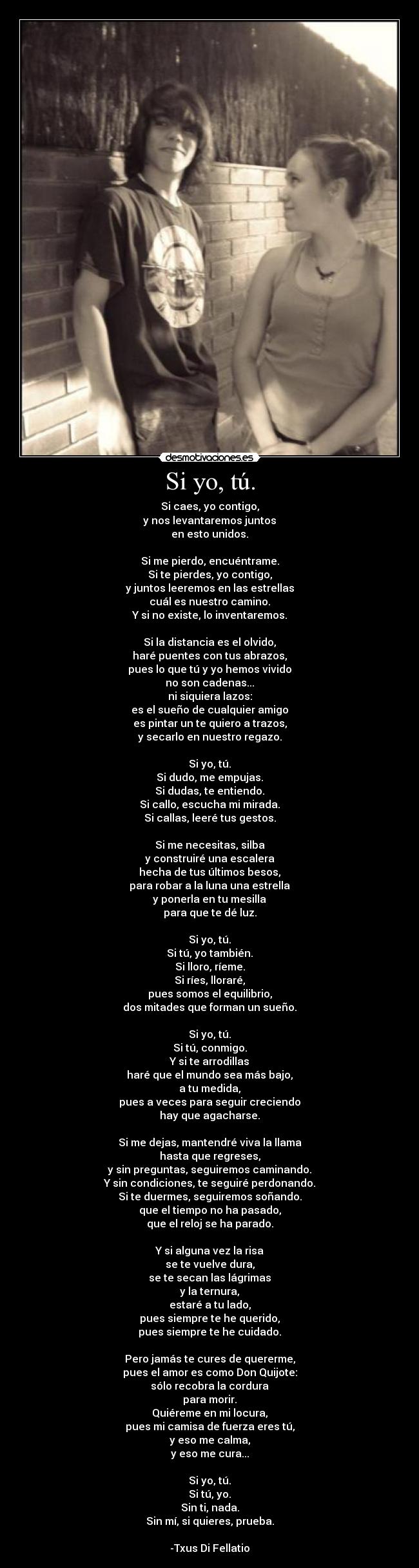 Si yo, tú. - Si caes, yo contigo,
y nos levantaremos juntos
en esto unidos.
Si me pierdo, encuéntrame.
Si te pierdes, yo contigo,
y juntos leeremos en las estrellas
cuál es nuestro camino.
Y si no existe, lo inventaremos.
Si la distancia es el olvido,
haré puentes con tus abrazos,
pues lo que tú y yo hemos vivido
no son cadenas...
ni siquiera lazos:
es el sueño de cualquier amigo
es pintar un te quiero a trazos,
y secarlo en nuestro regazo.
Si yo, tú.
Si dudo, me empujas.
Si dudas, te entiendo.
Si callo, escucha mi mirada.
Si callas, leeré tus gestos.
Si me necesitas, silba
y construiré una escalera
hecha de tus últimos besos,
para robar a la luna una estrella
y ponerla en tu mesilla
para que te dé luz.
Si yo, tú.
Si tú, yo también.
Si lloro, ríeme.
Si ríes, lloraré,
pues somos el equilibrio,
dos mitades que forman un sueño.
Si yo, tú.
Si tú, conmigo.
Y si te arrodillas
haré que el mundo sea más bajo,
a tu medida,
pues a veces para seguir creciendo
hay que agacharse.
Si me dejas, mantendré viva la llama
hasta que regreses,
y sin preguntas, seguiremos caminando.
Y sin condiciones, te seguiré perdonando.
Si te duermes, seguiremos soñando.
que el tiempo no ha pasado,
que el reloj se ha parado.
Y si alguna vez la risa
se te vuelve dura,
se te secan las lágrimas
y la ternura,
estaré a tu lado,
pues siempre te he querido,
pues siempre te he cuidado.
Pero jamás te cures de quererme,
pues el amor es como Don Quijote:
sólo recobra la cordura
para morir.
Quiéreme en mi locura,
pues mi camisa de fuerza eres tú,
y eso me calma,
y eso me cura...
Si yo, tú.
Si tú, yo.
Sin ti, nada.
Sin mí, si quieres, prueba.
-Txus Di Fellatio