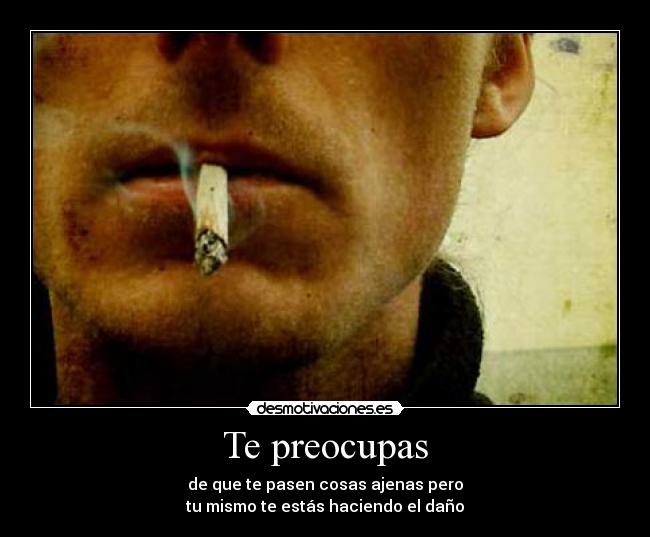 Te preocupas - de que te pasen cosas ajenas pero
tu mismo te estás haciendo el daño