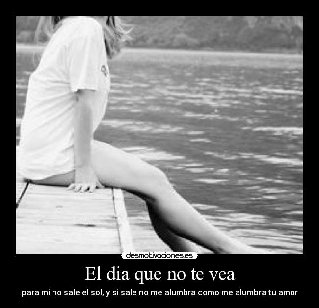 El dia que no te vea - para mi no sale el sol, y si sale no me alumbra como me alumbra tu amor