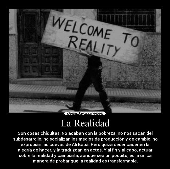 La Realidad - Son cosas chiquitas. No acaban con la pobreza, no nos sacan del
subdesarrollo, no socializan los medios de producción y de cambio, no
expropian las cuevas de Alí Babá. Pero quizá desencadenen la
alegría de hacer, y la traduzcan en actos. Y al fin y al cabo, actuar
sobre la realidad y cambiarla, aunque sea un poquito, es la única
manera de probar que la realidad es transformable.