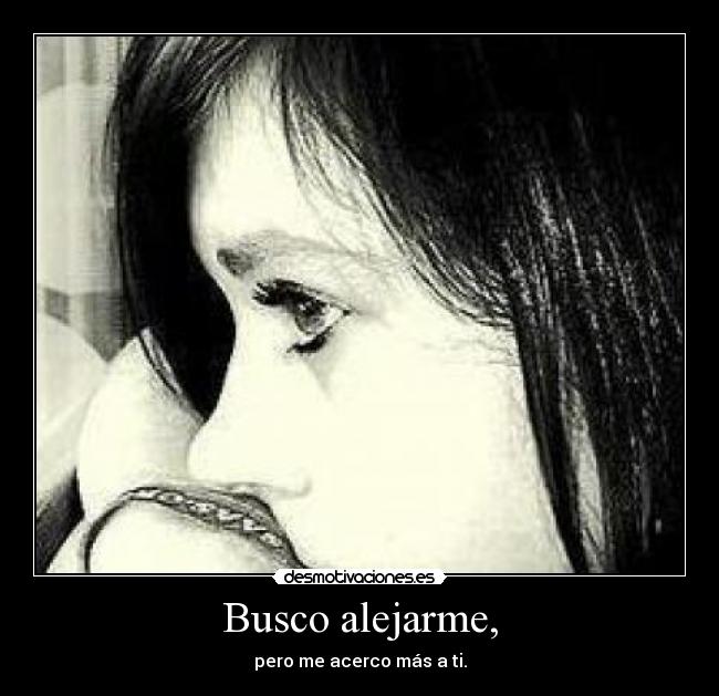 Busco alejarme, - pero me acerco más a ti.