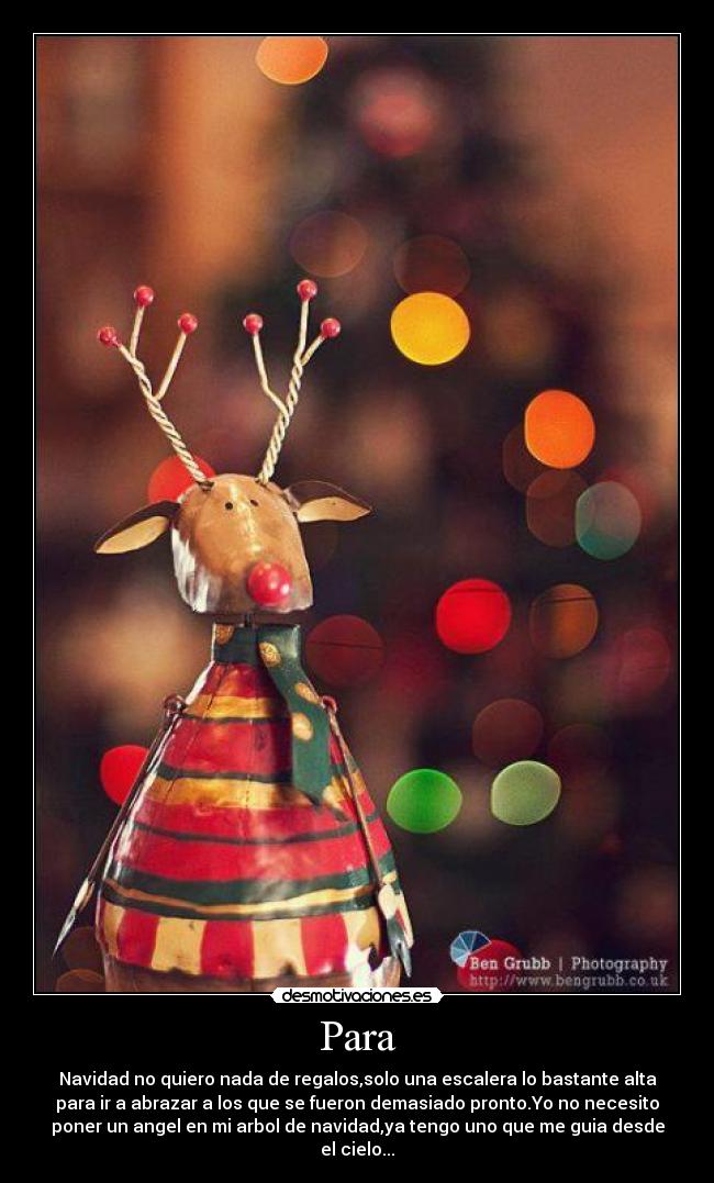 Para - Navidad no quiero nada de regalos,solo una escalera lo bastante alta
para ir a abrazar a los que se fueron demasiado pronto.Yo no necesito
poner un angel en mi arbol de navidad,ya tengo uno que me guia desde
el cielo...