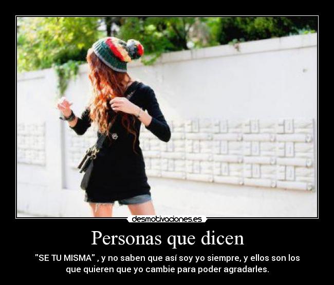 Personas que dicen - SE TU MISMA , y no saben que así soy yo siempre, y ellos son los
que quieren que yo cambie para poder agradarles.