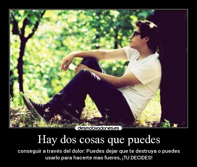 Hay dos cosas que puedes - conseguir a través del dolor: Puedes dejar que te destruya o puedes
usarlo para hacerte mas fueres, ¡TU DECIDES!