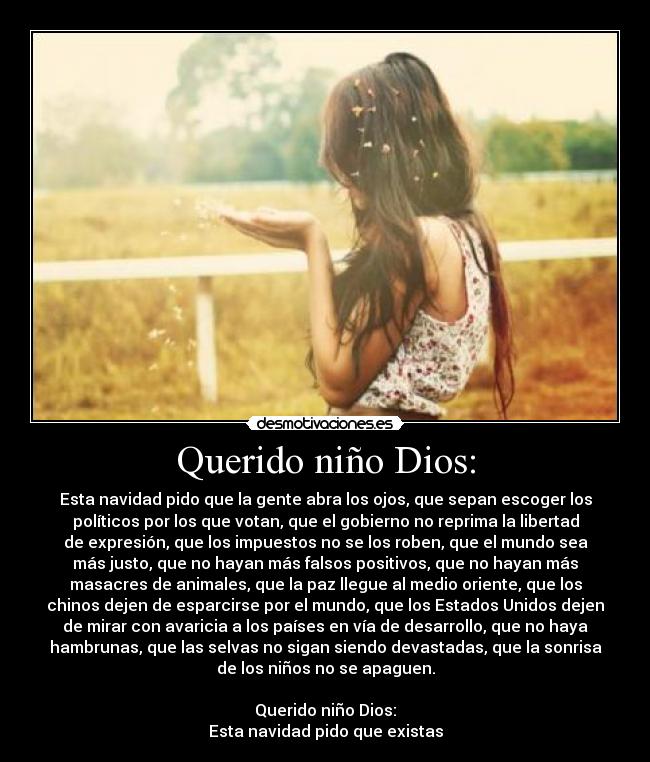 Querido niño Dios: - Esta navidad pido que la gente abra los ojos, que sepan escoger los
políticos por los que votan, que el gobierno no reprima la libertad
de expresión, que los impuestos no se los roben, que el mundo sea
más justo, que no hayan más falsos positivos, que no hayan más
masacres de animales, que la paz llegue al medio oriente, que los
chinos dejen de esparcirse por el mundo, que los Estados Unidos dejen
de mirar con avaricia a los países en vía de desarrollo, que no haya
hambrunas, que las selvas no sigan siendo devastadas, que la sonrisa
de los niños no se apaguen.
Querido niño Dios:
Esta navidad pido que existas