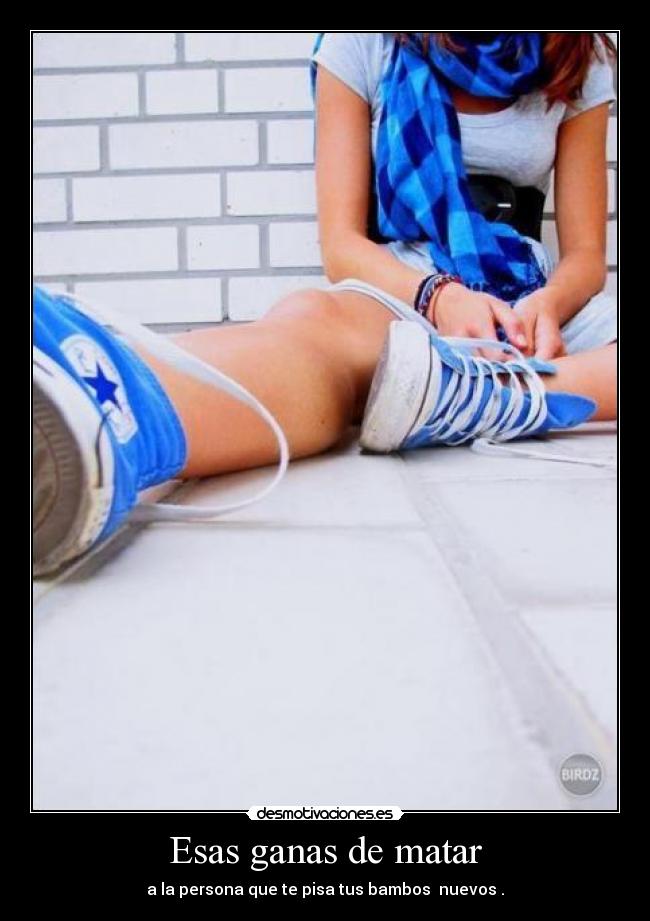 Esas ganas de matar - a la persona que te pisa tus bambos  nuevos .