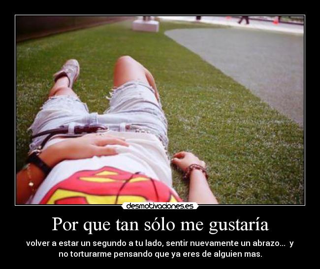 Por que tan sólo me gustaría - volver a estar un segundo a tu lado, sentir nuevamente un abrazo... y
no torturarme pensando que ya eres de alguien mas.