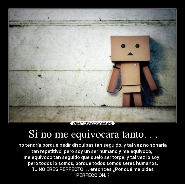 Si no me equivocara tanto. . . - no tendría porque pedir disculpas tan seguido, y tal vez no sonaría
tan repetitivo, pero soy un ser humano y me equivoco, 
me equivoco tan seguido que suelo ser torpe, y tal vez lo soy, 
pero todos lo somos, porque todos somos seres humanos,
TÚ NO ERES PERFECTO. . . entonces ¿Por qué me pides
PERFECCIÓN. ?
