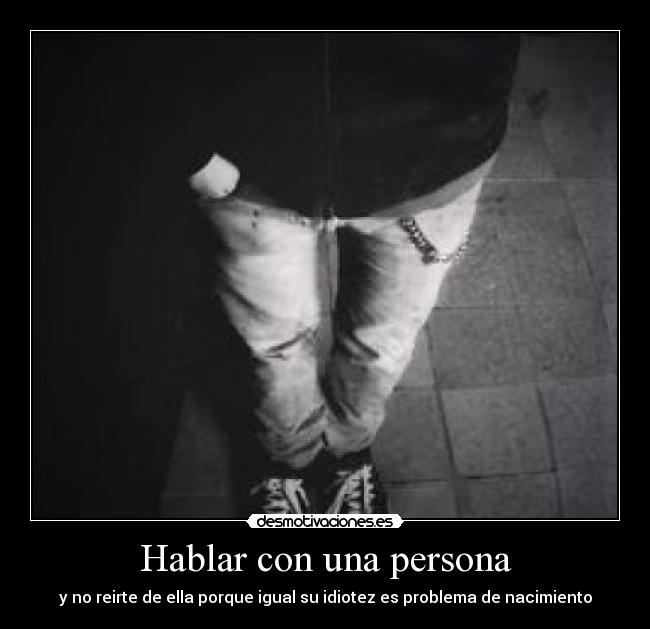 Hablar con una persona - y no reirte de ella porque igual su idiotez es problema de nacimiento