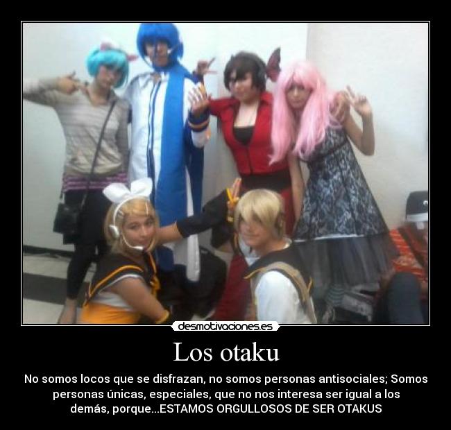 Los otaku - No somos locos que se disfrazan, no somos personas antisociales; Somos
personas únicas, especiales, que no nos interesa ser igual a los
demás, porque...ESTAMOS ORGULLOSOS DE SER OTAKUS