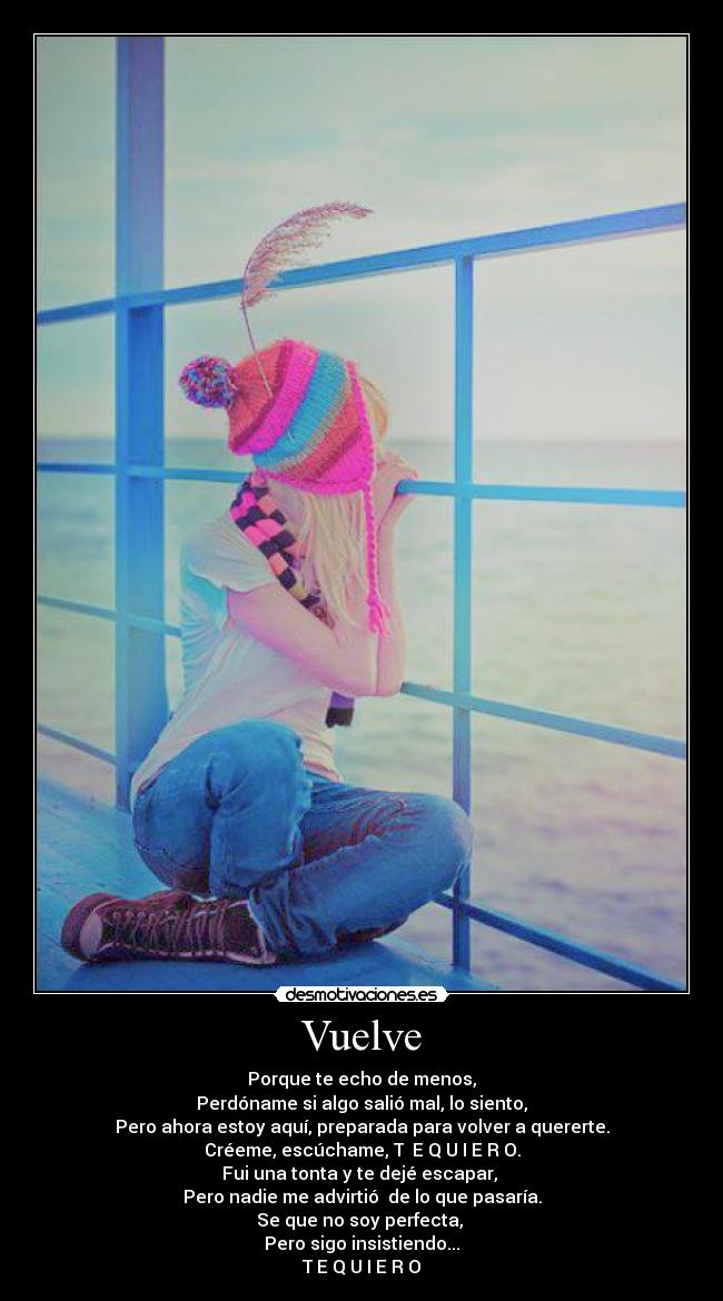 Vuelve - Porque te echo de menos,
Perdóname si algo salió mal, lo siento,
Pero ahora estoy aquí, preparada para volver a quererte.
Créeme, escúchame, T E Q U I E R O.
Fui una tonta y te dejé escapar,
Pero nadie me advirtió de lo que pasaría.
Se que no soy perfecta,
Pero sigo insistiendo...
T E Q U I E R O