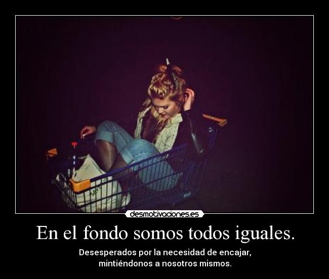 En el fondo somos todos iguales. - Desesperados por la necesidad de encajar,
mintiéndonos a nosotros mismos.
