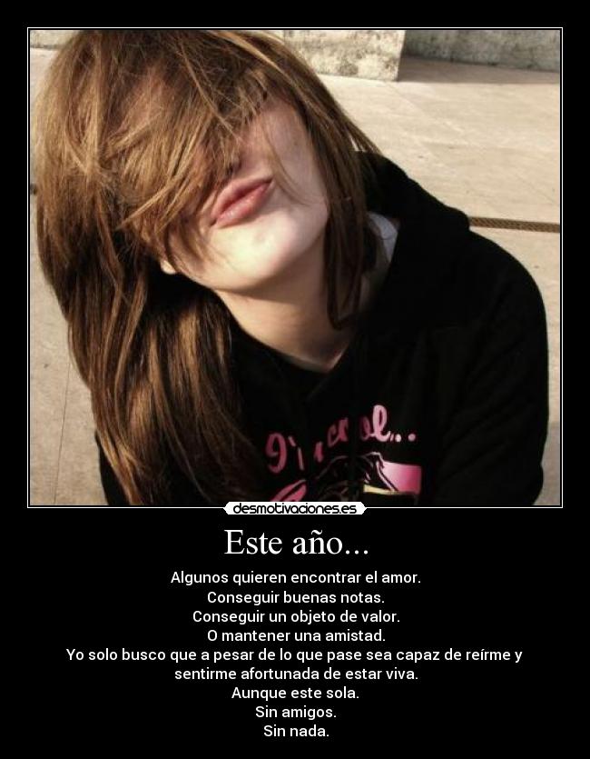 Este año... - Algunos quieren encontrar el amor.
Conseguir buenas notas.
Conseguir un objeto de valor.
O mantener una amistad.
Yo solo busco que a pesar de lo que pase sea capaz de reírme y
sentirme afortunada de estar viva.
Aunque este sola.
Sin amigos.
Sin nada.