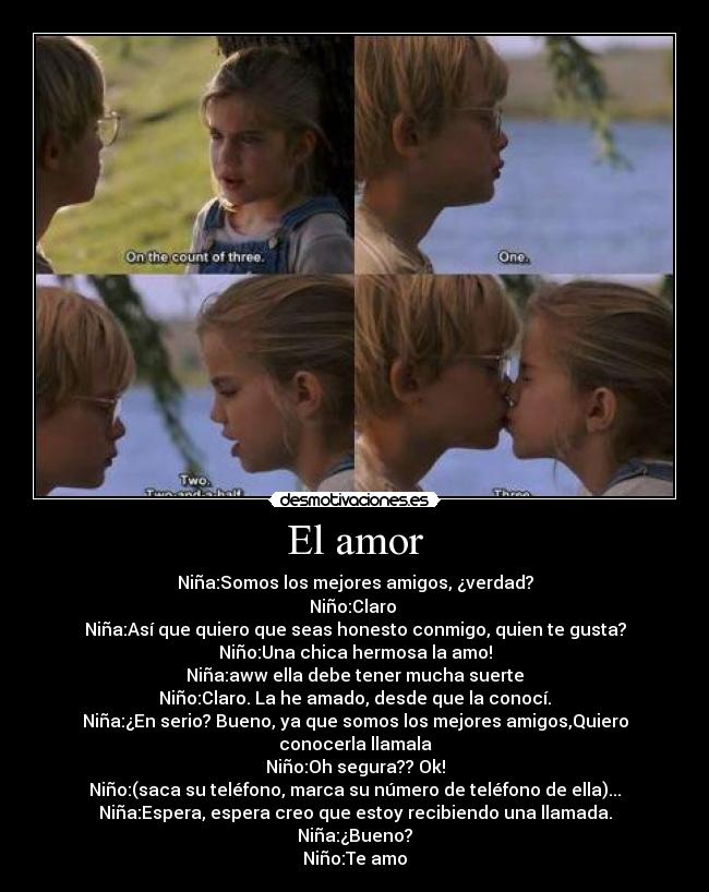 El amor - Niña:Somos los mejores amigos, ¿verdad?
Niño:Claro ♥
Niña:Así que quiero que seas honesto conmigo, quien te gusta?
Niño:Una chica hermosa la amo!
Niña:aww ella debe tener mucha suerte
Niño:Claro. La he amado, desde que la conocí.
Niña:¿En serio? Bueno, ya que somos los mejores amigos,Quiero conocerla llamala
Niño:Oh segura?? Ok!
Niño:(saca su teléfono, marca su número de teléfono de ella)...
Niña:Espera, espera creo que estoy recibiendo una llamada.
Niña:¿Bueno?
Niño:Te amo♥
