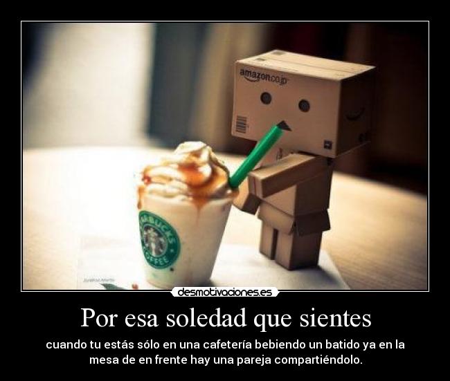 Por esa soledad que sientes - cuando tu estás sólo en una cafetería bebiendo un batido ya en la
mesa de en frente hay una pareja compartiéndolo.
