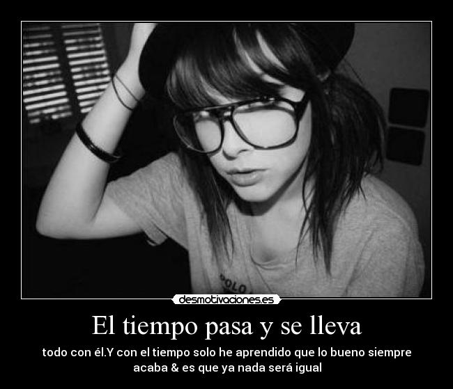 El tiempo pasa y se lleva - todo con él.Y con el tiempo solo he aprendido que lo bueno siempre
acaba & es que ya nada será igual