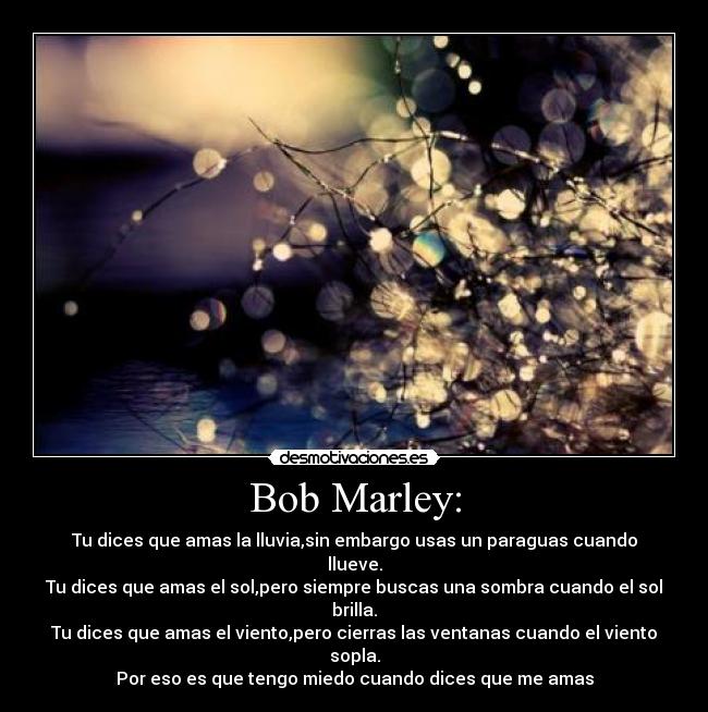 Bob Marley: - Tu dices que amas la lluvia,sin embargo usas un paraguas cuando llueve.
Tu dices que amas el sol,pero siempre buscas una sombra cuando el sol brilla.
Tu dices que amas el viento,pero cierras las ventanas cuando el viento sopla.
Por eso es que tengo miedo cuando dices que me amas