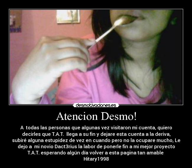 Atencion Desmo! - A todas las personas que algunas vez visitaron mi cuenta, quiero
decirles que T.A.T. llega a su fin y dejare esta cuenta a la deriva,
subiré alguna estupidez de vez en cuando pero no la ocupare mucho, Le
dejo a mi novio Dact3rius la labor de ponerle fin a mi mejor proyecto
T.A.T. esperando algún día volver a esta pagina tan amable
Hitary1998
