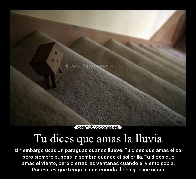 Tu dices que amas la lluvia - sin embargo usas un paraguas cuando llueve. Tu dices que amas el sol
pero siempre buscas la sombra cuando el sol brilla. Tu dices que
amas el viento, pero cierras las ventanas cuando el viento sopla.
Por eso es que tengo miedo cuando dices que me amas.