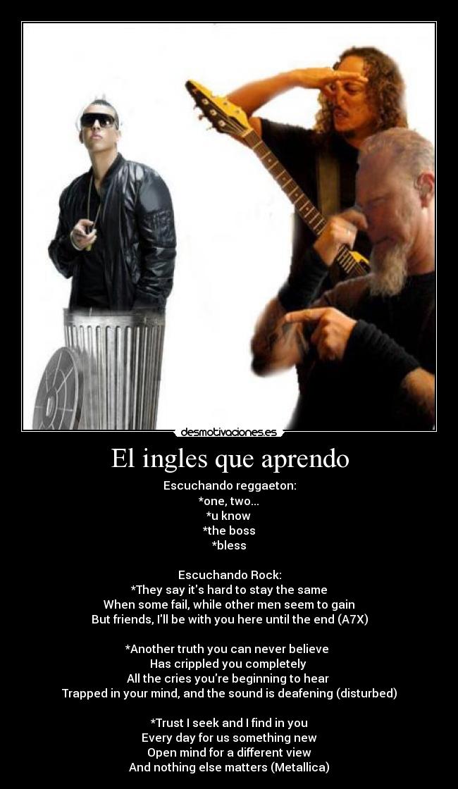 El ingles que aprendo - Escuchando reggaeton:
*one, two...
*u know
*the boss
*bless
Escuchando Rock:
*They say its hard to stay the same
When some fail, while other men seem to gain
But friends, Ill be with you here until the end (A7X)
*Another truth you can never believe
Has crippled you completely
All the cries youre beginning to hear
Trapped in your mind, and the sound is deafening (disturbed)
*Trust I seek and I find in you
Every day for us something new
Open mind for a different view
And nothing else matters (Metallica)