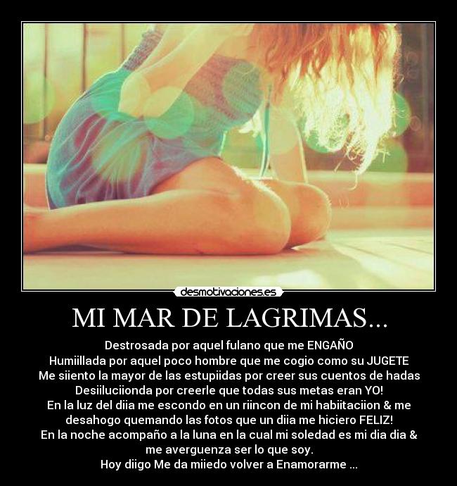 MI MAR DE LAGRIMAS... - Destrosada por aquel fulano que me ENGAÑO
Humiillada por aquel poco hombre que me cogio como su JUGETE
Me siiento la mayor de las estupiidas por creer sus cuentos de hadas
Desiiluciionda por creerle que todas sus metas eran YO!
En la luz del diia me escondo en un riincon de mi habiitaciion & me
desahogo quemando las fotos que un diia me hiciero FELIZ!
En la noche acompaño a la luna en la cual mi soledad es mi dia dia &
me averguenza ser lo que soy.
Hoy diigo Me da miiedo volver a Enamorarme ...