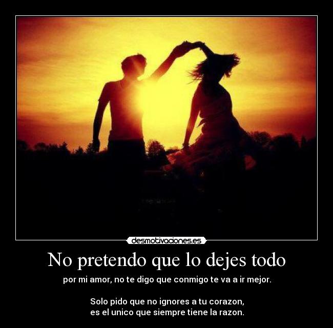 No pretendo que lo dejes todo - por mi amor, no te digo que conmigo te va a ir mejor.

Solo pido que no ignores a tu corazon,
es el unico que siempre tiene la razon.