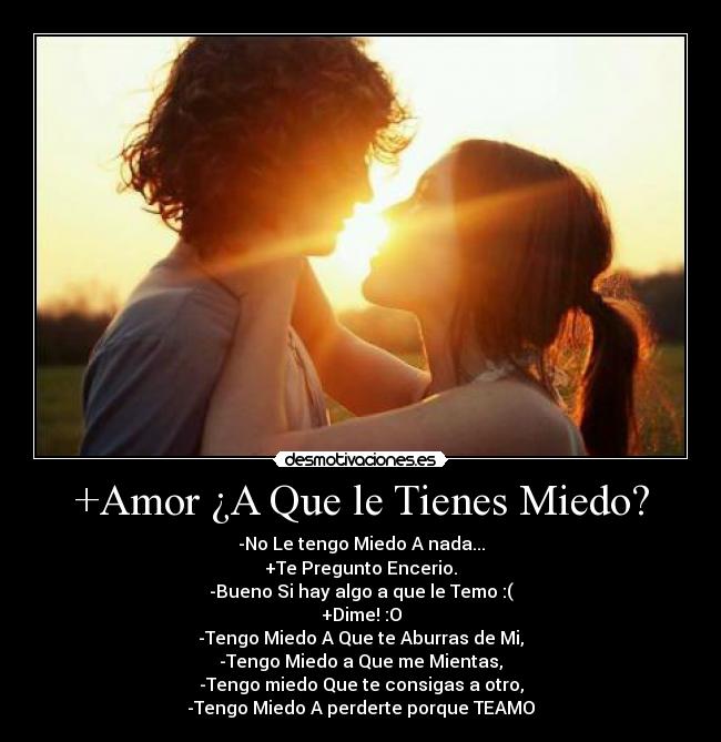 +Amor ¿A Que le Tienes Miedo? - -No Le tengo Miedo A nada...
+Te Pregunto Encerio.
-Bueno Si hay algo a que le Temo :(
+Dime! :O
-Tengo Miedo A Que te Aburras de Mi,
-Tengo Miedo a Que me Mientas,
-Tengo miedo Que te consigas a otro,
-Tengo Miedo A perderte porque TEAMO♥