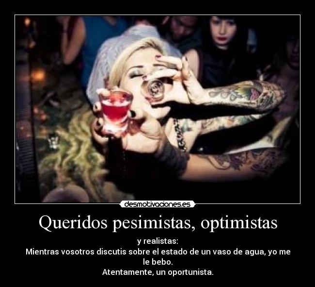 Queridos pesimistas, optimistas - y realistas:
Mientras vosotros discutis sobre el estado de un vaso de agua, yo me le bebo.
Atentamente, un oportunista.
