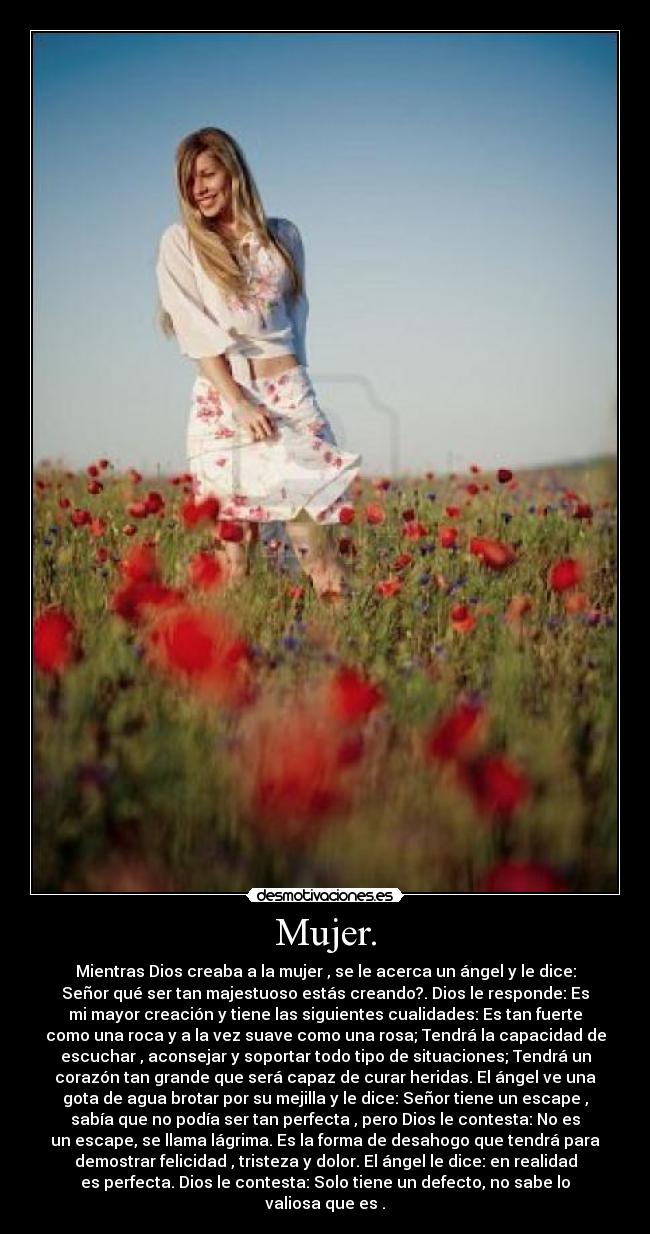 Mujer. - Mientras Dios creaba a la mujer , se le acerca un ángel y le dice:
Señor qué ser tan majestuoso estás creando?. Dios le responde: Es
mi mayor creación y tiene las siguientes cualidades: Es tan fuerte
como una roca y a la vez suave como una rosa; Tendrá la capacidad de
escuchar , aconsejar y soportar todo tipo de situaciones; Tendrá un
corazón tan grande que será capaz de curar heridas. El ángel ve una
gota de agua brotar por su mejilla y le dice: Señor tiene un escape ,
sabía que no podía ser tan perfecta , pero Dios le contesta: No es
un escape, se llama lágrima. Es la forma de desahogo que tendrá para
demostrar felicidad , tristeza y dolor. El ángel le dice: en realidad
es perfecta. Dios le contesta: Solo tiene un defecto, no sabe lo
valiosa que es .