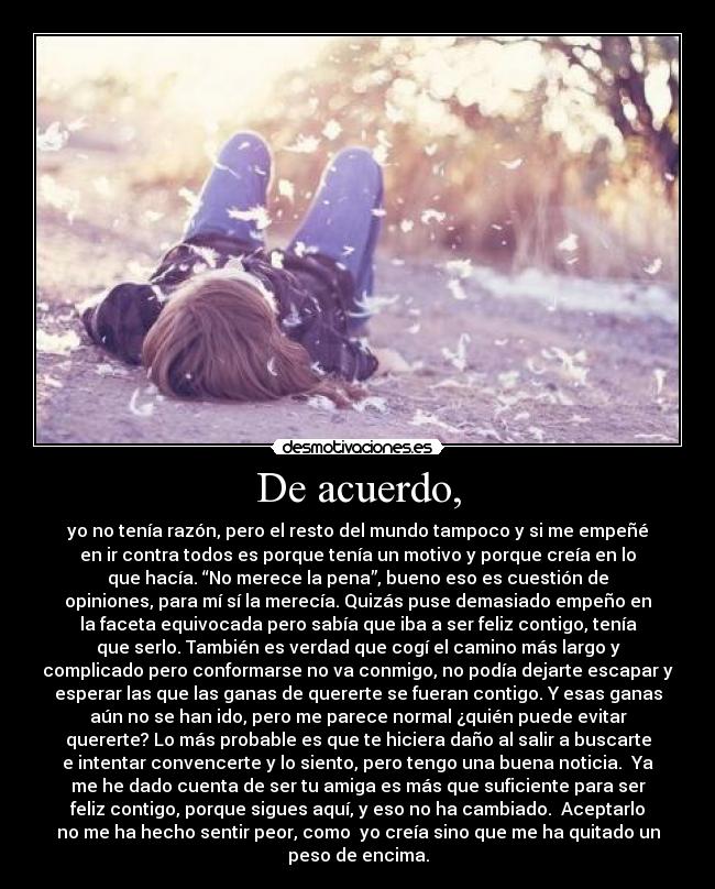 De acuerdo, - yo no tenía razón, pero el resto del mundo tampoco y si me empeñé
en ir contra todos es porque tenía un motivo y porque creía en lo
que hacía. “No merece la pena”, bueno eso es cuestión de
opiniones, para mí sí la merecía. Quizás puse demasiado empeño en
la faceta equivocada pero sabía que iba a ser feliz contigo, tenía
que serlo. También es verdad que cogí el camino más largo y
complicado pero conformarse no va conmigo, no podía dejarte escapar y
esperar las que las ganas de quererte se fueran contigo. Y esas ganas
aún no se han ido, pero me parece normal ¿quién puede evitar
quererte? Lo más probable es que te hiciera daño al salir a buscarte
e intentar convencerte y lo siento, pero tengo una buena noticia. Ya
me he dado cuenta de ser tu amiga es más que suficiente para ser
feliz contigo, porque sigues aquí, y eso no ha cambiado. Aceptarlo
no me ha hecho sentir peor, como yo creía sino que me ha quitado un
peso de encima.