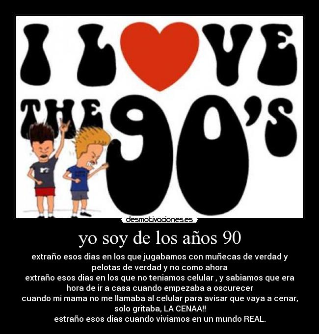 yo soy de los años 90 - extraño esos dias en los que jugabamos con muñecas de verdad y
pelotas de verdad y no como ahora
extraño esos dias en los que no teniamos celular , y sabiamos que era
hora de ir a casa cuando empezaba a oscurecer
cuando mi mama no me llamaba al celular para avisar que vaya a cenar,
solo gritaba, LA CENAA!!
estraño esos dias cuando viviamos en un mundo REAL.