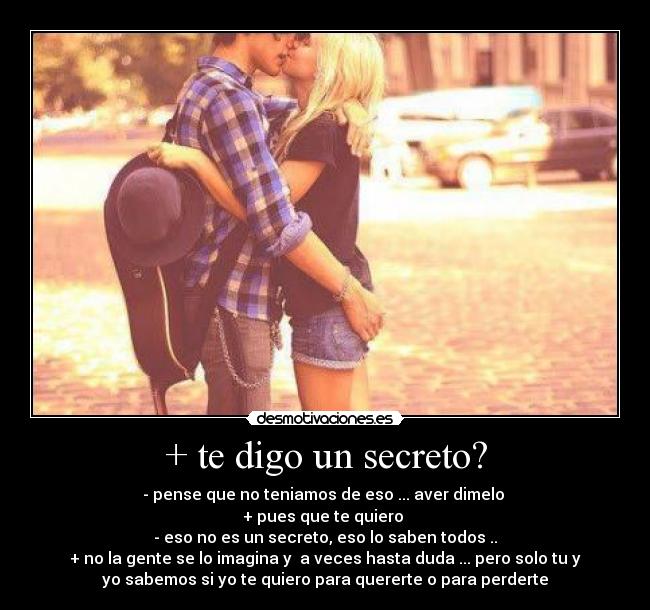 + te digo un secreto? - - pense que no teniamos de eso ... aver dimelo
+ pues que te quiero
- eso no es un secreto, eso lo saben todos ..
+ no la gente se lo imagina y a veces hasta duda ... pero solo tu y
yo sabemos si yo te quiero para quererte o para perderte