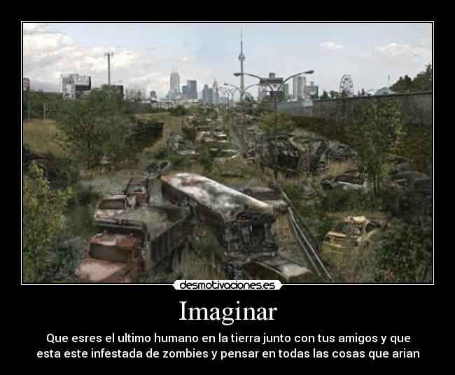 Imaginar - Que esres el ultimo humano en la tierra junto con tus amigos y que
esta este infestada de zombies y pensar en todas las cosas que arian