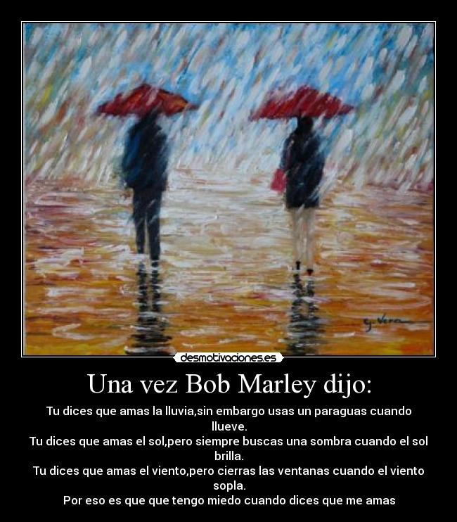 Una vez Bob Marley dijo: - Tu dices que amas la lluvia,sin embargo usas un paraguas cuando llueve.
Tu dices que amas el sol,pero siempre buscas una sombra cuando el sol brilla.
Tu dices que amas el viento,pero cierras las ventanas cuando el viento sopla.
Por eso es que que tengo miedo cuando dices que me amas