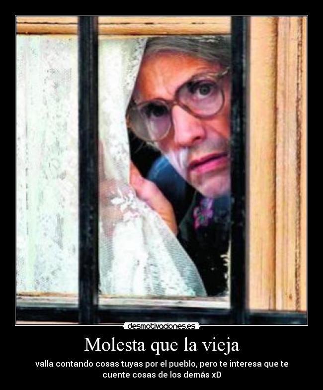 Molesta que la vieja - valla contando cosas tuyas por el pueblo, pero te interesa que te
cuente cosas de los demás xD