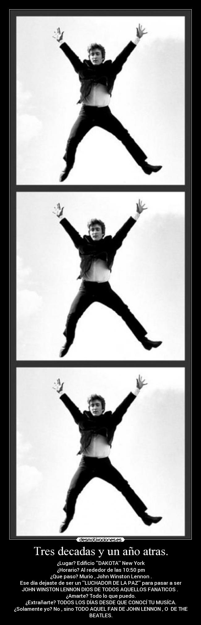 Tres decadas y un año atras. - ¿Lugar? Edificio DAKOTA New York
¿Horario? Al rededor de las 10:50 pm
¿Que paso? Murio , John Winston Lennon .
Ese día dejaste de ser un LUCHADOR DE LA PAZ para pasar a ser
JOHN WINSTON LENNON DIOS DE TODOS AQUELLOS FANATICOS .
¿Amarte? Todo lo que puedo.
¿Extrañarte? TODOS LOS DÍAS DESDE QUE CONOCÍ TU MUSÍCA.
¿Solamente yo? No , sino TODO AQUEL FAN DE JOHN LENNON , O DE THE
BEATLES.