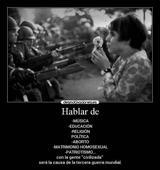 Hablar de - -MÚSICA
-EDUCACIÓN
-RELIGIÓN
POLÍTICA
-ABORTO
-MATRIMONIO HOMOSEXUAL
-PATRIOTISMO...
con la gente civilizada 
será la causa de la tercera guerra mundial.