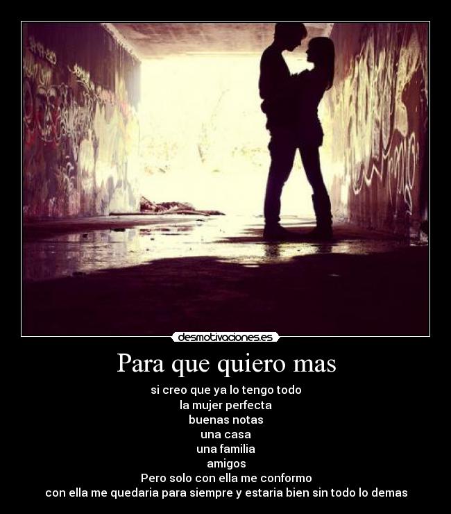 Para que quiero mas - si creo que ya lo tengo todo
la mujer perfecta
buenas notas
una casa
una familia
amigos
Pero solo con ella me conformo
con ella me quedaria para siempre y estaria bien sin todo lo demas
